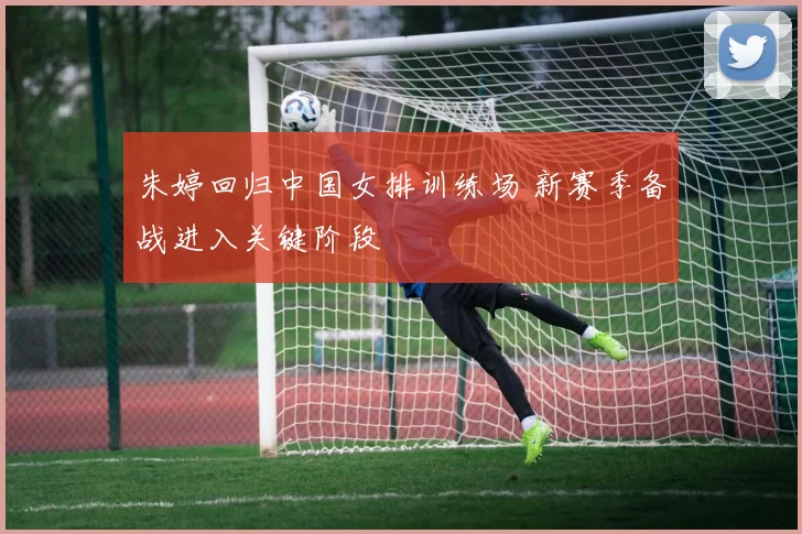 朱婷回归中国女排训练场 新赛季备战进入关键阶段