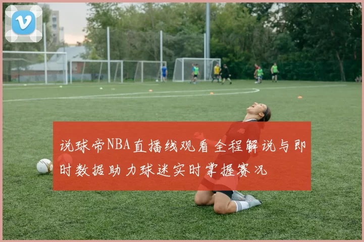 说球帝NBA直播线观看全程解说与即时数据助力球迷实时掌握赛况