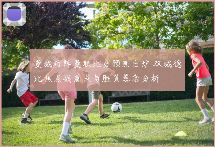 曼城对阵曼联比分预测出炉 双城德比焦点战看点与胜负悬念分析