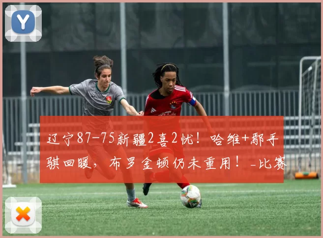 辽宁87-75新疆2喜2忧！哈维+鄢手骐回暖，布罗金顿仍未重用！_比赛_全场_1