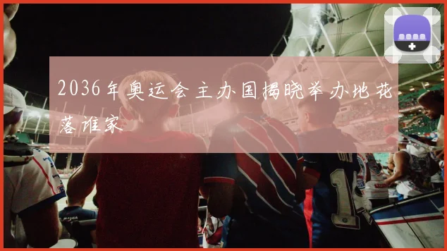 2036年奥运会主办国揭晓举办地花落谁家