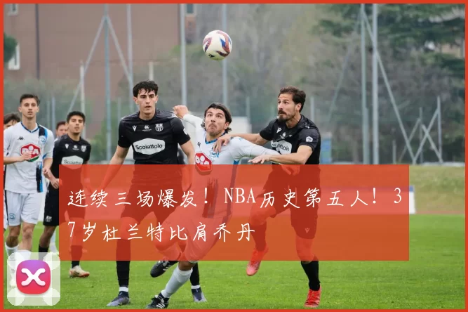 连续三场爆发！NBA历史第五人！37岁杜兰特比肩乔丹