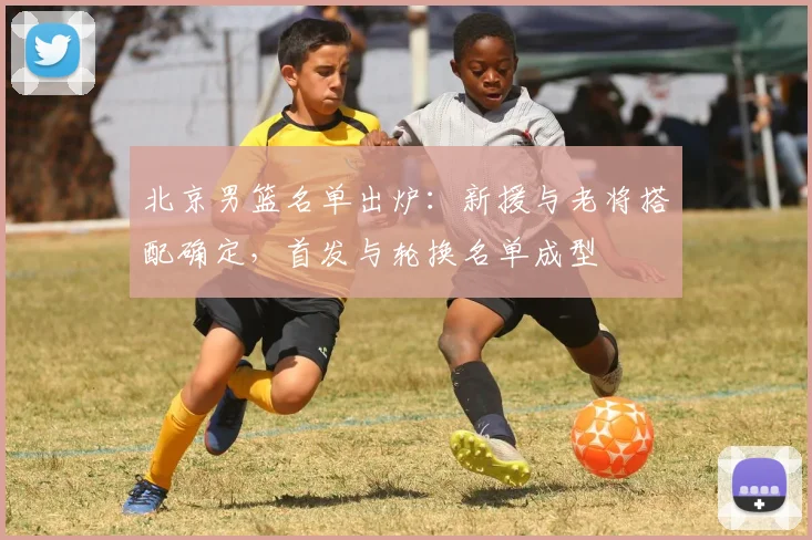 北京男篮名单出炉：新援与老将搭配确定，首发与轮换名单成型