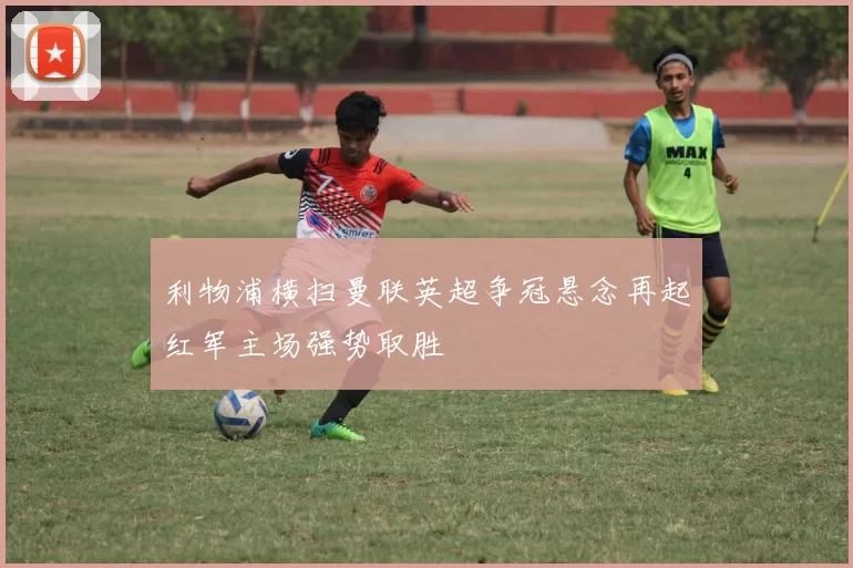 利物浦横扫曼联英超争冠悬念再起红军主场强势取胜