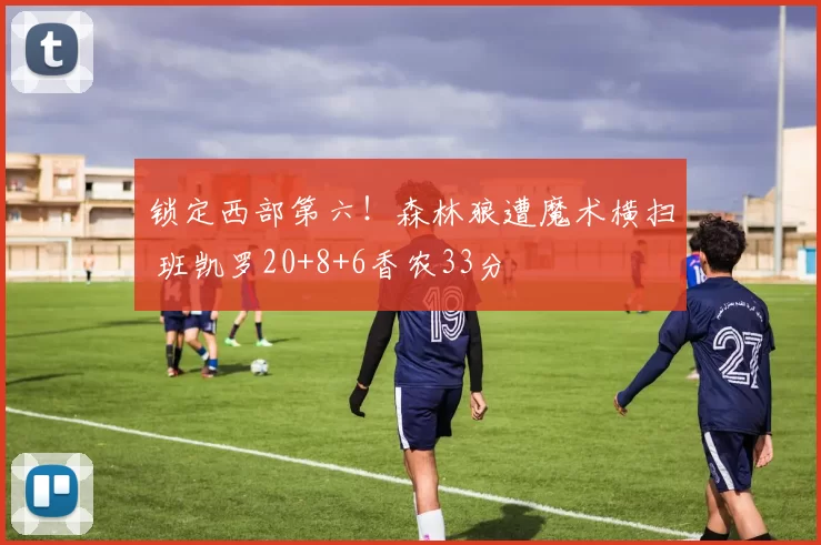 锁定西部第六！森林狼遭魔术横扫 班凯罗20+8+6香农33分