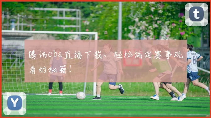 腾讯cba直播下载，轻松搞定赛事观看的秘籍！