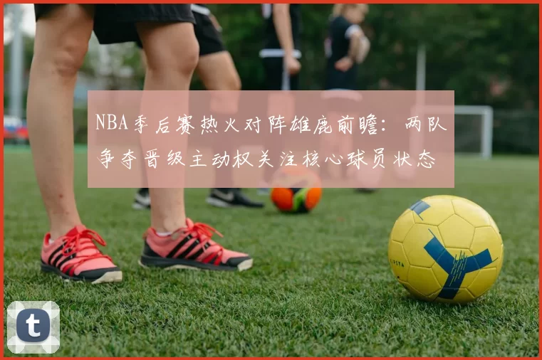 NBA季后赛热火对阵雄鹿前瞻：两队争夺晋级主动权关注核心球员状态