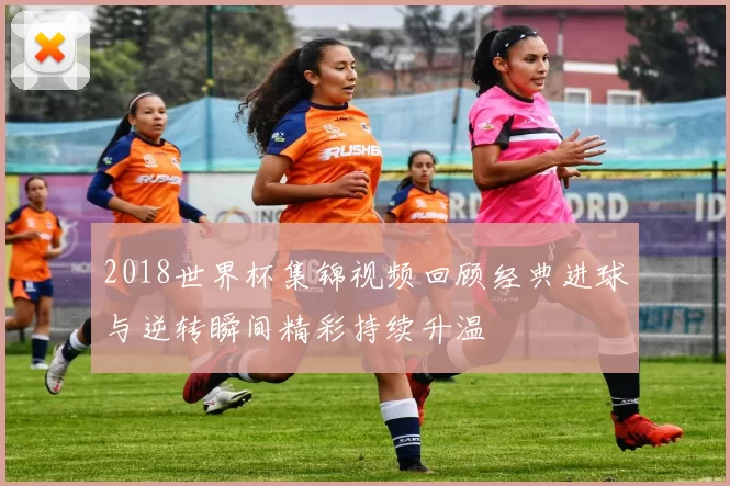 2018世界杯集锦视频回顾经典进球与逆转瞬间精彩持续升温