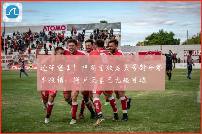 连环重击！申花首败后头号射手赛季报销，斯卢茨基已无路可退