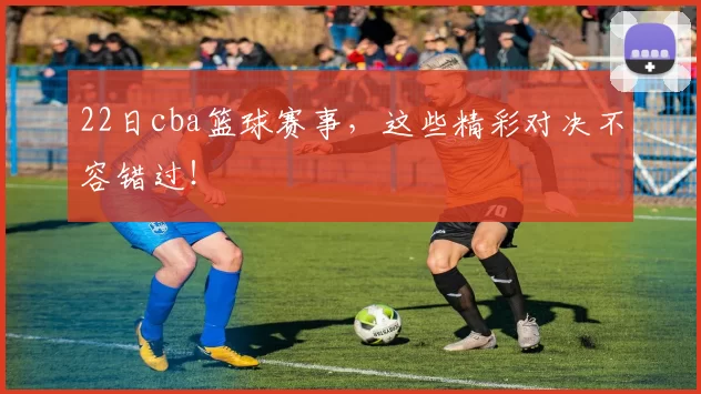 22日cba篮球赛事,这些精彩对决不容错过!