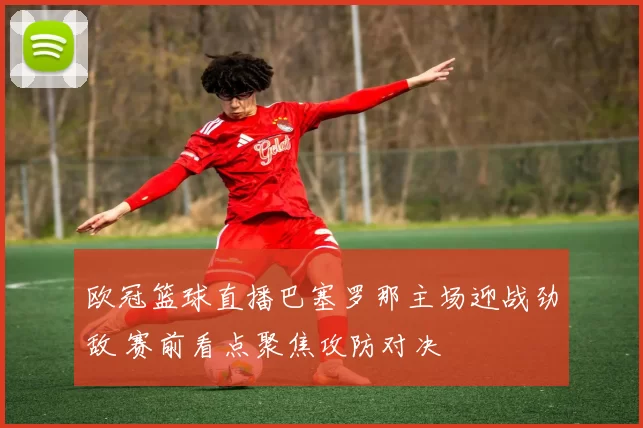 欧冠篮球直播巴塞罗那主场迎战劲敌 赛前看点聚焦攻防对决